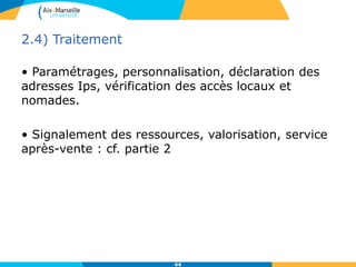 2.4) Traitement
• Paramétrages, personnalisation, déclaration des
adresses Ips, vérification des accès locaux et
nomades.
• Signalement des ressources, valorisation, service
après-vente : cf. partie 2
44
 