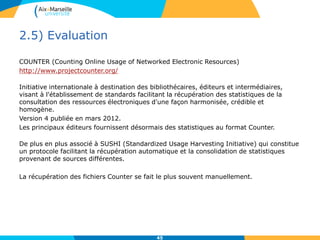 2.5) Evaluation
COUNTER (Counting Online Usage of Networked Electronic Resources)
http://www.projectcounter.org/
Initiative internationale à destination des bibliothécaires, éditeurs et intermédiaires,
visant à l'établissement de standards facilitant la récupération des statistiques de la
consultation des ressources électroniques d'une façon harmonisée, crédible et
homogène.
Version 4 publiée en mars 2012.
Les principaux éditeurs fournissent désormais des statistiques au format Counter.
De plus en plus associé à SUSHI (Standardized Usage Harvesting Initiative) qui constitue
un protocole facilitant la récupération automatique et la consolidation de statistiques
provenant de sources différentes.
La récupération des fichiers Counter se fait le plus souvent manuellement.
45
 