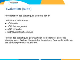 Evaluation (suite)
Récupération des statistiques une fois par an
Définition d’indicateurs :
• coût/session
• coût/téléchargement
• coût/recherche
• coût/étudiants/chercheurs
Recueil des statistiques pour justifier les dépenses, gérer les
abonnements, évaluer l’impact des formations, faire de la veille sur
des téléchargements abusifs etc.
48
 