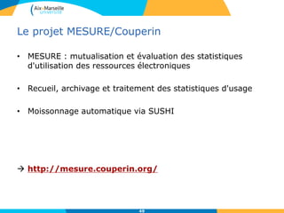 Le projet MESURE/Couperin
• MESURE : mutualisation et évaluation des statistiques
d'utilisation des ressources électroniques
• Recueil, archivage et traitement des statistiques d'usage
• Moissonnage automatique via SUSHI
 http://mesure.couperin.org/
49
 