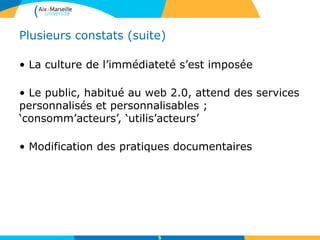 Plusieurs constats (suite)
• La culture de l’immédiateté s’est imposée
• Le public, habitué au web 2.0, attend des services
personnalisés et personnalisables ;
‘consomm’acteurs’, ‘utilis’acteurs’
• Modification des pratiques documentaires
5
 