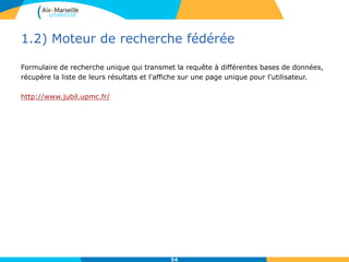 1.2) Moteur de recherche fédérée
Formulaire de recherche unique qui transmet la requête à différentes bases de données,
récupère la liste de leurs résultats et l'affiche sur une page unique pour l'utilisateur.
http://www.jubil.upmc.fr/
54
 