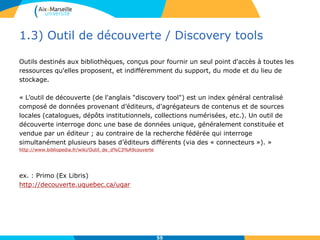 1.3) Outil de découverte / Discovery tools
Outils destinés aux bibliothèques, conçus pour fournir un seul point d'accès à toutes les
ressources qu'elles proposent, et indifféremment du support, du mode et du lieu de
stockage.
« L’outil de découverte (de l'anglais "discovery tool") est un index général centralisé
composé de données provenant d’éditeurs, d’agrégateurs de contenus et de sources
locales (catalogues, dépôts institutionnels, collections numérisées, etc.). Un outil de
découverte interroge donc une base de données unique, généralement constituée et
vendue par un éditeur ; au contraire de la recherche fédérée qui interroge
simultanément plusieurs bases d’éditeurs différents (via des « connecteurs »). »
http://www.bibliopedia.fr/wiki/Outil_de_d%C3%A9couverte
ex. : Primo (Ex Libris)
http://decouverte.uquebec.ca/uqar
55
 