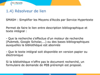 1.4) Résolveur de lien
SMASH : Simplifier les Moyens d’Accès par Service Hypertexte
Permet de faire le lien entre description bibliographique et
texte intégral :
- Que la recherche s’effectue d’un moteur de recherche
(Pubmeb, Google Scholar,...) ou des bases bibliographiques
auxquelles la bibliothèque est abonnée
- Que le texte intégral soit disponible en version papier ou
électronique
Si la bibliothèque n’offre pas le document recherché, un
formulaire de demande de PEB prérempli est proposé.
56
 