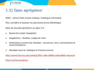 1.5) Opac agrégateur
OPAC : Online Public Access Catalog / Catalogue informatisé
Pour connaître et localiser les documents d’une bibliothèque
Opac de nouvelle génération ou Opac 2.0 :
• Recherche simple ‘Googlelike’
• Suggestions : facettes, nuages de mots
• Présentation enrichie des résultats : couverture, liens, commentaires et
recommandations
• Résultats issus du catalogue et d’autres sources
http://www2.lib.ncsu.edu/catalog/?Nty=1&N=0&Ntt=potter&Ntk=Keyword
http://vufind.org/demo/
57
 