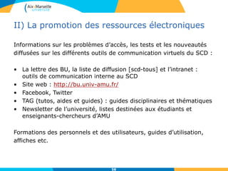 II) La promotion des ressources électroniques
Informations sur les problèmes d’accès, les tests et les nouveautés
diffusées sur les différents outils de communication virtuels du SCD :
• La lettre des BU, la liste de diffusion [scd-tous] et l’intranet :
outils de communication interne au SCD
• Site web : http://bu.univ-amu.fr/
• Facebook, Twitter
• TAG (tutos, aides et guides) : guides disciplinaires et thématiques
• Newsletter de l’université, listes destinées aux étudiants et
enseignants-chercheurs d’AMU
Formations des personnels et des utilisateurs, guides d’utilisation,
affiches etc.
58
 