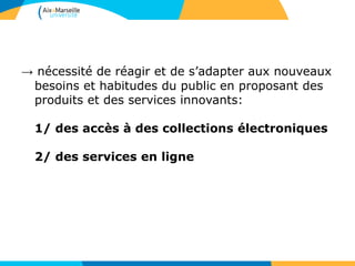 → nécessité de réagir et de s’adapter aux nouveaux
besoins et habitudes du public en proposant des
produits et des services innovants:
1/ des accès à des collections électroniques
2/ des services en ligne
 