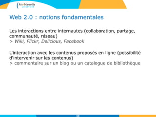 Web 2.0 : notions fondamentales
Les interactions entre internautes (collaboration, partage,
communauté, réseau)
> Wiki, Flickr, Delicious, Facebook
L'interaction avec les contenus proposés en ligne (possibilité
d'intervenir sur les contenus)
> commentaire sur un blog ou un catalogue de bibliothèque
60
 