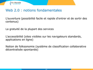 Web 2.0 : notions fondamentales
L'ouverture (possibilité facile et rapide d'entrer et de sortir des
contenus)
La gratuité de la plupart des services
L'accessibilité (sites visibles sur les navigateurs standards,
applications en ligne)
Notion de folksonomie (système de classification collaborative
décentralisée spontanée)
61
 