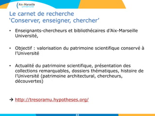 Le carnet de recherche
‘Conserver, enseigner, chercher’
• Enseignants-chercheurs et bibliothécaires d’Aix-Marseille
Université,
• Objectif : valorisation du patrimoine scientifique conservé à
l’Université
• Actualité du patrimoine scientifique, présentation des
collections remarquables, dossiers thématiques, histoire de
l’Université (patrimoine architectural, chercheurs,
découvertes)
 http://tresoramu.hypotheses.org/
63
 