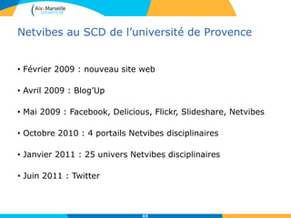 Netvibes au SCD de l’université de Provence
• Février 2009 : nouveau site web
• Avril 2009 : Blog’Up
• Mai 2009 : Facebook, Delicious, Flickr, Slideshare, Netvibes
• Octobre 2010 : 4 portails Netvibes disciplinaires
• Janvier 2011 : 25 univers Netvibes disciplinaires
• Juin 2011 : Twitter
65
 