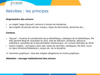 Netvibes : les principes
Organisation des univers
• un onglet ‘page d’accueil’, commun à toutes les disciplines
• des onglets structurés soit par niveaux, types de documents, domaines etc.,
Contenu
• ‘Accueil’ : horaires et coordonnées de la bibliothèque, catalogue de la bibliothèque, fils
RSS général Blog’UP, Actualités du SCD, liste de diffusion, facebook, delicious,
slideshare, actualités de la documentation électronique…(cf. univers Netvibes du SCD)
• Autres onglets : principaux sites web, bases de données, catalogues, fils RSS, cours
en ligne (Ametice/Slideshare), corpus etc. de la discipline
 ‘memento graphique’: liste des widgets obligatoires et charte graphique
Attention : ancrage institutionnel des univers
67
 