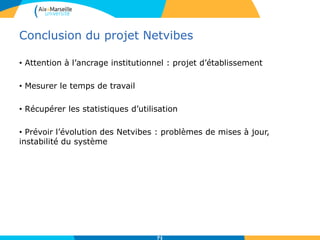Conclusion du projet Netvibes
• Attention à l’ancrage institutionnel : projet d’établissement
• Mesurer le temps de travail
• Récupérer les statistiques d’utilisation
• Prévoir l’évolution des Netvibes : problèmes de mises à jour,
instabilité du système
71
 