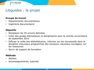 Libguides : le projet
Groupe de travail
• Départements documentaires
• Ingénierie documentaire
Objectifs
• Remplacer les 25 univers Netvibes
• Créer des guides thématiques et disciplinaires pour la rentrée universitaire
de septembre 2014
• Diffuser la veille des bibliothécaires, informer sur les nouveautés dans la
discipline (nouveaux programmes des concours, nouveaux ouvrages), sur
les ressources
• Servir de support de formation
Méthode
• Ateliers
• Accompagnements, tutoriels
74
 