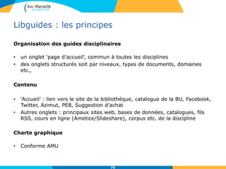 Libguides : les principes
Organisation des guides disciplinaires
• un onglet ‘page d’accueil’, commun à toutes les disciplines
• des onglets structurés soit par niveaux, types de documents, domaines
etc.,
Contenu
• ‘Accueil’ : lien vers le site de la bibliothèque, catalogue de la BU, Facebook,
Twitter, Azimut, PEB, Suggestion d’achat
• Autres onglets : principaux sites web, bases de données, catalogues, fils
RSS, cours en ligne (Ametice/Slideshare), corpus etc. de la discipline
Charte graphique
• Conforme AMU
75
 