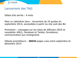 Lancement des TAG
Délais très serrés : 4 mois
Mais un calendrier tenu : lancement de 24 guides en
septembre 2014, accessibles à partir du site web des BU
Promotion : messages sur les listes de diffusion (SCD et
newsletter AMU), Facebook et Twitter, formations,
communication aux enseignants
Débuts prometteurs : 28344 pages vues entre septembre et
décembre 2014
77
 