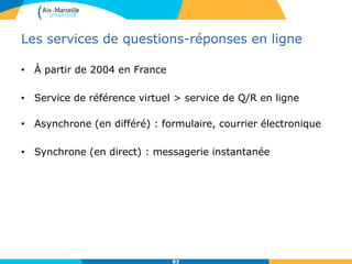 Les services de questions-réponses en ligne
• À partir de 2004 en France
• Service de référence virtuel > service de Q/R en ligne
• Asynchrone (en différé) : formulaire, courrier électronique
• Synchrone (en direct) : messagerie instantanée
83
 