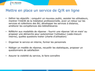 Mettre en place un service de Q/R en ligne
• Définir les objectifs : conquérir un nouveau public, assister les utilisateurs,
montrer l’intérêt de la médiation professionnelle, avoir un retour sur les
services et collections des BU, développer les services à distance,
améliorer les compétences des bibliothécaires
• Réfléchir aux modalités de réponse : fournir une réponse ‘clé en main’ ou
proposer une démarche pour autonomiser l’utilisateur (vade-mecum
interne), quelles questions traiter (charte d’utilisation)
• Organiser le service en interne, former les personnels
• Rédiger un modèle de réponse, recueillir les statistiques, proposer un
questionnaire de satisfaction
• Assurer la visibilité du service, le faire connaître
84
 