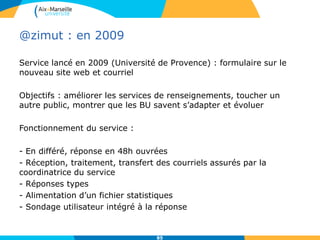 @zimut : en 2009
Service lancé en 2009 (Université de Provence) : formulaire sur le
nouveau site web et courriel
Objectifs : améliorer les services de renseignements, toucher un
autre public, montrer que les BU savent s’adapter et évoluer
Fonctionnement du service :
- En différé, réponse en 48h ouvrées
- Réception, traitement, transfert des courriels assurés par la
coordinatrice du service
- Réponses types
- Alimentation d’un fichier statistiques
- Sondage utilisateur intégré à la réponse
85
 