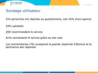 Sondage utilisateur
214 personnes ont répondu au questionnaire, soit 16% (hors spams)
93% satisfaits
209 recommandent le service
81% connaissent le service grâce au site web
Les commentaires (76) soulignent la grande réactivité d’@zimut et la
pertinence des réponses
19/10/2015
92
 