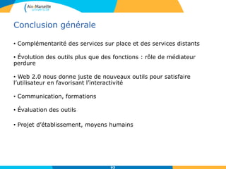 Conclusion générale
• Complémentarité des services sur place et des services distants
• Évolution des outils plus que des fonctions : rôle de médiateur
perdure
• Web 2.0 nous donne juste de nouveaux outils pour satisfaire
l’utilisateur en favorisant l’interactivité
• Communication, formations
• Évaluation des outils
• Projet d’établissement, moyens humains
93
 