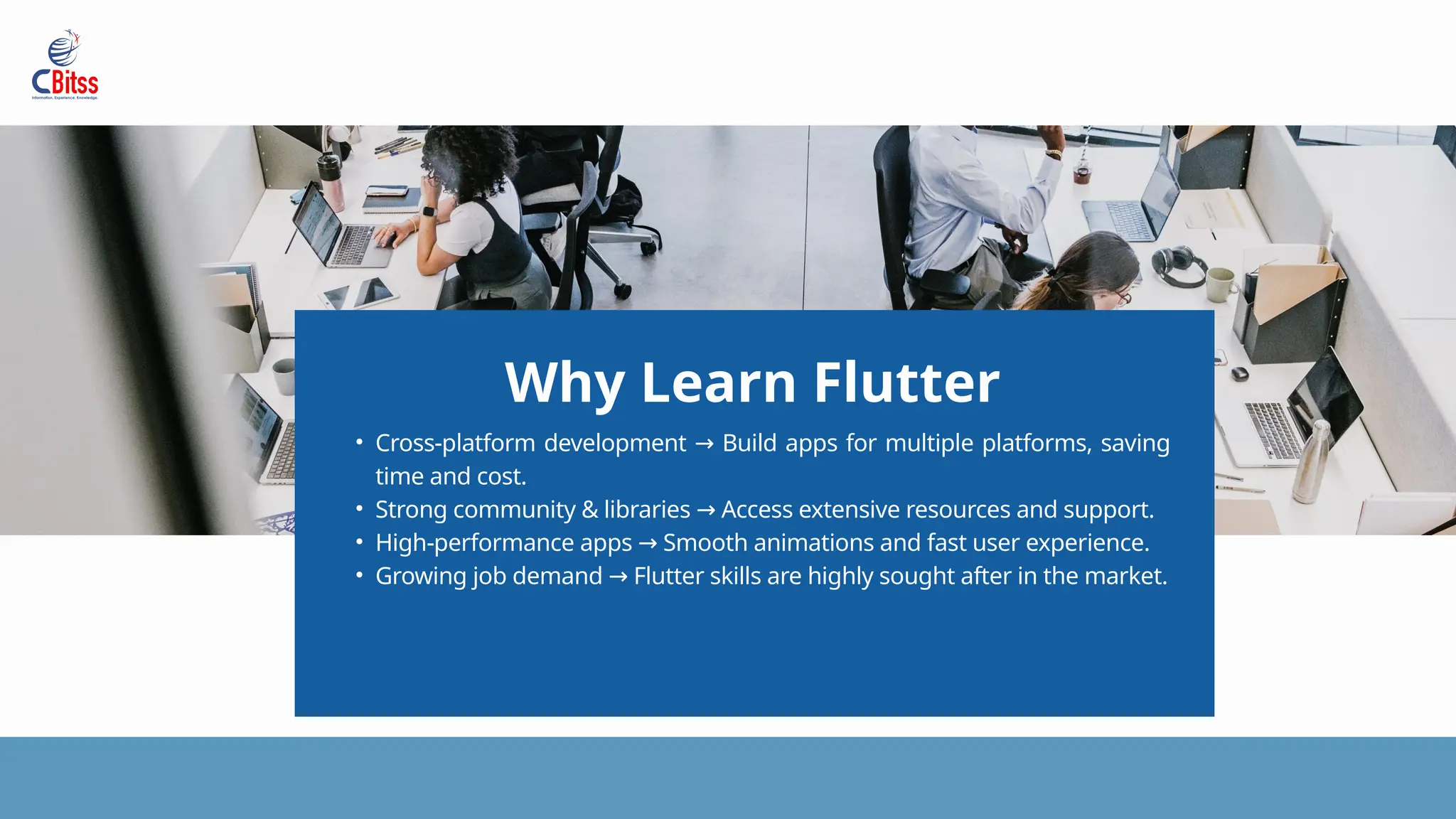 Why Learn Flutter
• Cross-platform development Build apps for multiple platforms, saving
→
time and cost.
• Strong community & libraries Access extensive resources and support.
→
• High-performance apps Smooth animations and fast user experience.
→
• Growing job demand Flutter skills are highly sought after in the market.
→
 