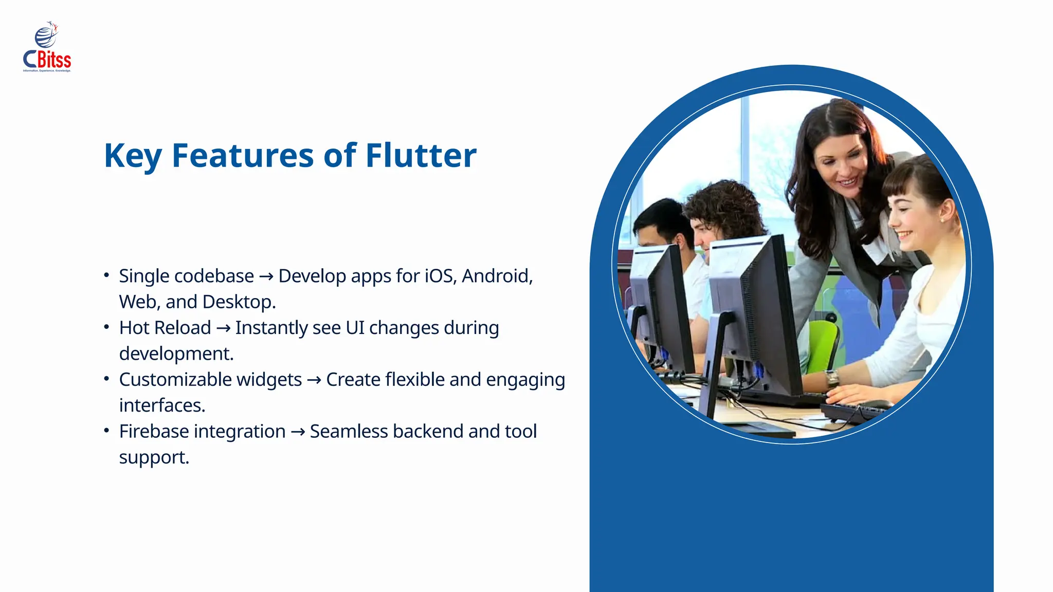 • Single codebase Develop apps for iOS, Android,
→
Web, and Desktop.
• Hot Reload Instantly see UI changes during
→
development.
• Customizable widgets Create flexible and engaging
→
interfaces.
• Firebase integration Seamless backend and tool
→
support.
Key Features of Flutter
 