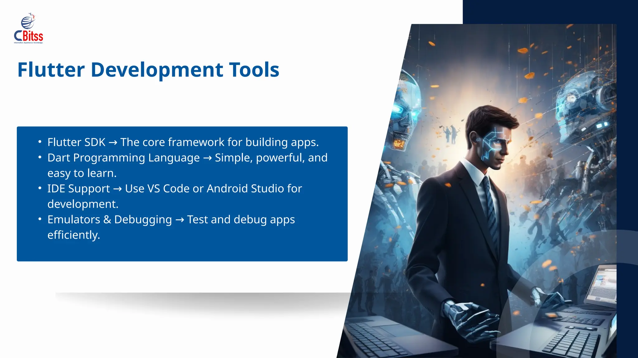 Flutter Development Tools
• Flutter SDK The core framework for building apps.
→
• Dart Programming Language Simple, powerful, and
→
easy to learn.
• IDE Support Use VS Code or Android Studio for
→
development.
• Emulators & Debugging Test and debug apps
→
efficiently.
 