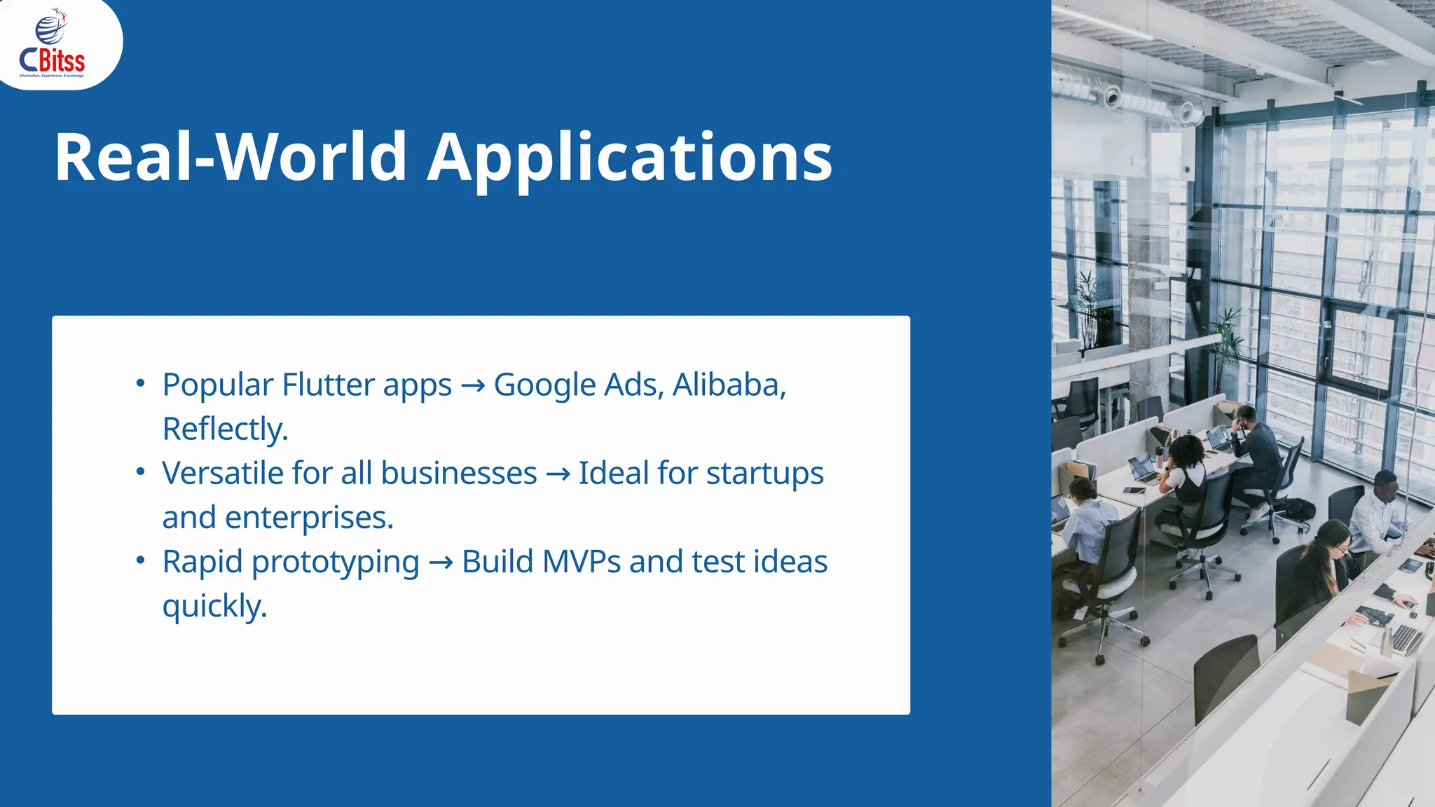 Real-World Applications
• Popular Flutter apps Google Ads, Alibaba,
→
Reflectly.
• Versatile for all businesses Ideal for startups
→
and enterprises.
• Rapid prototyping Build MVPs and test ideas
→
quickly.
 