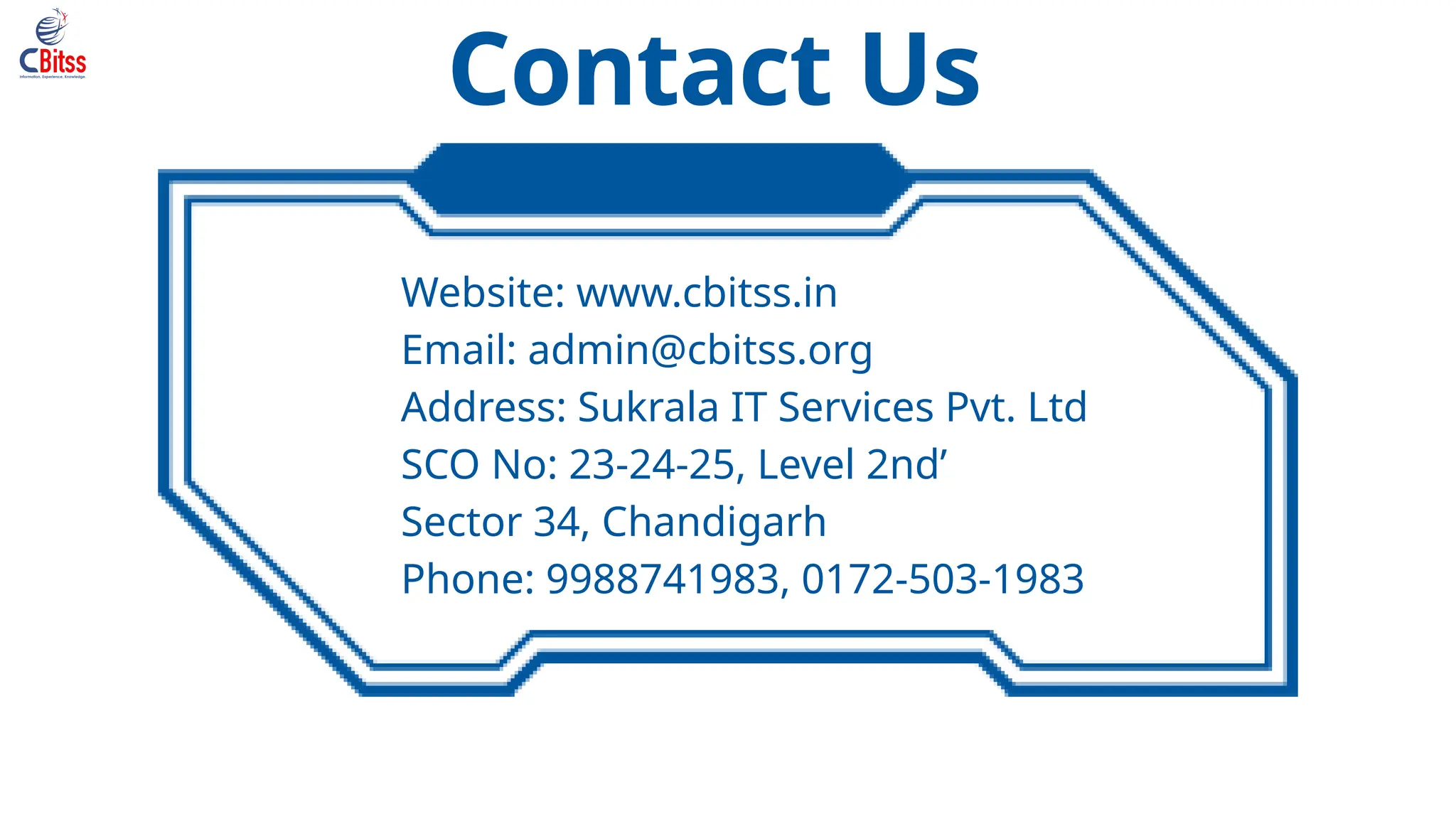 Contact Us
Website: www.cbitss.in
Email: admin@cbitss.org
Address: Sukrala IT Services Pvt. Ltd
SCO No: 23-24-25, Level 2nd’
Sector 34, Chandigarh
Phone: 9988741983, 0172-503-1983
 