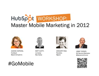 WORKSHOP:
Master Mobile Marketing in 2012



 JEANNE HOPKINS,   MATT DUFFY,   GREGORY RAIZ,   JAMIE TURNER,
 HubSpot           Jumptap       Raizlabs        60 Second Marketer
 @jeannehopkins    @jumptap      @graiz          @AskJamieTurner




#GoMobile
 