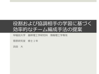 役割および協調相⼿手の学習に基づく
効率率率的なチーム編成⼿手法の提案
早稲⽥田⼤大学 　基幹理理⼯工学研究科 　情報理理⼯工学専攻

菅原研究室 　修⼠士 2 年年

浜⽥田 　⼤大
 