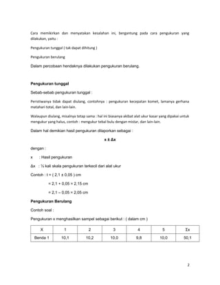 Cara memikirkan dan menyatakan kesalahan ini, bergantung pada cara pengukuran yang
dilakukan, yaitu :
Pengukuran tunggal ( tak dapat dihitung )
Pengukuran berulang
Dalam percobaan hendaknya dilakukan pengukuran berulang.
Pengukuran tunggal
Sebab-sebab pengukuran tunggal :
Peristiwanya tidak dapat diulang, contohnya : pengukuran kecepatan komet, lamanya gerhana
matahari total, dan lain-lain.
Walaupun diulang, misalnya tetap sama : hal ini biasanya akibat alat ukur kasar yang dipakai untuk
mengukur yang halus, contoh : mengukur tebal bulu dengan mistar, dan lain-lain.
Dalam hal demikian hasil pengukuran dilaporkan sebagai :
x ± Δx
dengan :
x : Hasil pengukuran
Δx : ½ kali skala pengukuran terkecil dari alat ukur
Contoh : t = ( 2,1 ± 0,05 ) cm
= 2,1 + 0,05 = 2,15 cm
= 2,1 – 0,05 = 2,05 cm
Pengukuran Berulang
Contoh soal :
Pengukuran x menghasilkan sampel sebagai berikut : ( dalam cm )
X 1 2 3 4 5 Σx
Benda 1 10,1 10,2 10,0 9,8 10,0 50,1
2
 