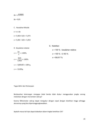 ∆x =
∆x = 0,01
C . Kesalahan Mutlak
x = x ± ∆x
x = 5,463+ 0,01 = 5,473
x = 5,463 - 0,01 = 5,453
D .Kesalahan relative
%
%
Tugas Akhir dan Pertanyaan
Berdasarkan keterangan mengapa tebal benda tidak diukur menggunakan jangka sorong
melainkan dengan micrometer sekrup?
Karena Mikrometer sekrup dapat mengukur dengan cepat dengan ketelitian tinggi sehingga
akurasinya yang bisa dipertanggungkawabkan.
Apakah massa tali tipis dapat diabaikan dalam tingkat ketelitian 1%?
24
E. Ketelitian
x = 100 % - kesalahan relative
x = 100 % - 0,183 %
x = 99,817 %
 