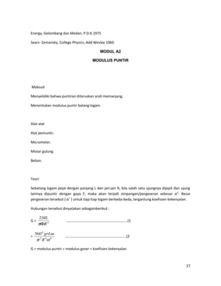 Energy, Gelombang dan Medan, P.D.K.1975
Sears- Zemansky, College Physics, Add Wesley 1060.
MODUL A2
MODULUS PUNTIR
Maksud
Menyelidiki bahwa puntiran diteruskan arah memanjang.
Menentukan modulus puntir batang logam.
Alat-alat
Alat pemuntir.
Micrometer.
Mistar gulung.
Beban.
Teori
Sebatang logam pejal dengan panjang L dan jari-jari R, bila salah satu ujungnya dijepit dan ujung
lainnya dipuntir dengan gaya F, maka akan terjadi simpangan/pergeseran sebesar α0
. Besar
pergeseran tersebut ( α˚ ) untuk tiap-tiap logam berbeda-beda, tergantung koefisien kekenyalan.
Hubungan tersebut dinyatakan sebagainberikut :
G = 4
2
R
ML
Φπ
………………………………………………………….(1
= 042
0
360
απ R
grLm
………………………………………………………….(2
G = modulus puntir = modulus geser = koefisien kekenyalan
27
 