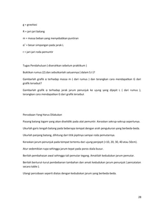 g = gravitasi
R = jari-jari batang
m = massa beban yang menyebabkan puntiran
α˚ = besar simpangan pada jarak L
r = jari-jari roda pemuntir
Tugas Pendahuluan ( diserahkan sebelum praktikum )
Buktikan rumus (2) dan sebutkanlah satuannya ( dalam S.I )?
Gambarlah grafik α terhadap massa m ( dari rumus ) dan terangkan cara mendapatkan G dari
grafik tersebut?
Gambarlah grafik α terhadap jarak jarum penunjuk ke ujung yang dijepit L ( dari rumus ),
terangkan cara mendapatkan G dari grafik tersebut
Percobaan Yang Harus Dilakukan
Pasang batang logam yang akan diselidiki pada alat pemuntir. Keraskan sekrup-sekrup seperlunya.
Ukurlah garis tengah batang pada beberapa tempat dengan arah pengukuran yang berbeda-beda.
Ukurlah panjang batang, dihitung dari titik jepitnya sampai roda pemutarnya.
Keraskan jarum penunjuk pada tempat tertentu dari ujung penjepit (=10, 20, 30, 40 atau 50cm).
Atur sedemikian rupa sehingga jarum tepat pada poros skala busur.
Berilah pembahasan awal sehingga tali pemutar tegang. Amatilah kedudukan jarum pemutar.
Berilah berturut-turut pembebanan tambahan dan amati kedudukan jarum penunjuk ( pencatatan
secara table ).
Ulangi percobaan seperti diatas dengan kedudukan jarum yang berbeda-beda.
28
 