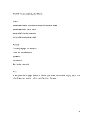 TETAPAN PEGAS DAN BANDUL MATEMATIS
Maksud
Menentukan tetapan pegas dengan menggunakan hukum Hooke.
Menentukan massa efektif pegas.
Mengenal sifat bandul matematis.
Menentukan percepatan gravitasi.
Alat-alat
Statif dengan pegas dan skala baca.
Ember dan beban tambahan.
Stopwatch.
Neraca teknis.
1 set bandul matematis.
Teori
1. Bila pada sebuah pegas dikerjakan sebuah gaya, maka pertambahan panjang pegas akan
sebanding dengan gaya itu. ( selama elastisitas belum dilampaui ).
36
 