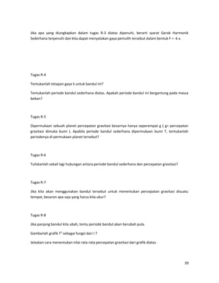 Jika apa yang diungkapkan dalam tugas R-3 diatas dipenuhi, berarti syarat Gerak Harmonik
Sederhana terpenuhi dan kita dapat menyatakan gaya pemulih tersebut dalam bentuk F = -k x.
Tugas R-4
Tentukanlah tetapan gaya k untuk bandul ini?
Tentukanlah periode bandul sederhana diatas. Apakah periode bandul ini bergantung pada massa
beban?
Tugas R-5
Dipermukaan sebuah planet percepatan gravitasi besarnya hanya seperempat g ( g= percepatan
gravitasi dimuka bumi ). Apabila periode bandul sederhana dipermukaan bumi T, tentukanlah
periodenya di permukaan planet tersebut?
Tugas R-6
Tuliskanlah sekali lagi hubungan antara periode bandul sederhana dan percepatan gravitasi?
Tugas R-7
Jika kita akan menggunakan bandul tersebut untuk menentukan percepatan gravitasi disuatu
tempat, besaran apa saja yang harus kita ukur?
Tugas R-8
Jika panjang bandul kita ubah, tentu periode bandul akan berubah pula.
Gambarlah grafik T2
sebagai fungsi dari l ?
Jelaskan cara menentukan nilai rata-rata percepatan gravitasi dari grafik diatas
39
 