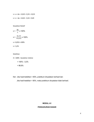 x = x + Δx = 10,02 + 0,33 = 10,35
x = x – Δx = 10,02 – 0,33 = 9,69
Kesalahan Relatif
x =
x
x∆
x 100%
x =
02,10
33,0
x 100%
x = 0,032 x 100%
x = 3,2%
Ketelitian
X = 100% - kesalahan relative
= 100% - 3,2%
= 96,8%
Ket : Jika hasil ketelitian > 80%, praktikum dinyatakan berhasil dan
Jika hasil ketelitian < 80%, maka praktikum dinyatakan tidak berhasil.
MODUL A1
PENGUKURAN DASAR
4
 