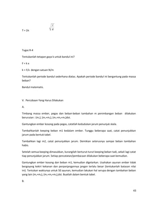 T = 2π
Tugas R-4
Tentukanlah tetapan gaya k untuk bandul ini?
F = k x
k = F/x dengan satuan N/m
Tentukanlah periode bandul sederhana diatas. Apakah periode bandul ini bergantung pada massa
beban?
Bandul matematis.
V. Percobaan Yang Harus Dilakukan
A.
Timbang massa ember, pegas dan beban-beban tambahan m penimbangan beban dilakukan
berurutan : (m1), (m1+m2), (m1+m2+m3)dst.
Gantungkan ember kosong pada pegas, catatlah kedudukan jarum penunjuk skala.
Tambahkanlah keeping beban m1 kedalam ember. Tunggu beberapa saat, catat penunjukkan
jarum pada bentuk tabel.
Tambahkan lagi m2, catat penunjukkan jarum. Demikian seterusnya sampai beban tambahan
habis.
Setelah semua keeping dimasukkan, kurangilah berturut-turut keeping beban tadi, sekali lagi catat
tiap penunjukkan jarum. Setiap pencatatan/pembacaan dilakukan beberapa saat kemudian.
Gantungkan ember kosong dan beban m1, kemudian digetarkan. Usahakan ayunan ember tidak
bergoyang kekiri kekanan dan perpanjangannya jangan terlalu besar (tentukanlah batasan nilai
ini). Tentukan waktunya untuk 50 ayunan, kemudian lakukan hal serupa dengan tambahan beban
yang lain (m1+m2), (m1+m2+m3),dst. Buatlah dalam bentuk tabel.
B.
43
g
l
 
