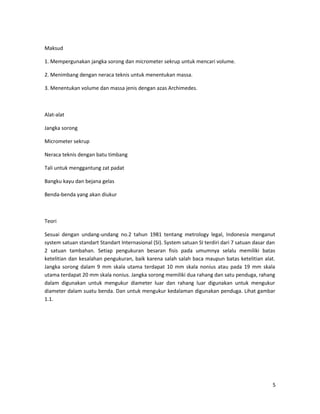 Maksud
1. Mempergunakan jangka sorong dan micrometer sekrup untuk mencari volume.
2. Menimbang dengan neraca teknis untuk menentukan massa.
3. Menentukan volume dan massa jenis dengan azas Archimedes.
Alat-alat
Jangka sorong
Micrometer sekrup
Neraca teknis dengan batu timbang
Tali untuk menggantung zat padat
Bangku kayu dan bejana gelas
Benda-benda yang akan diukur
Teori
Sesuai dengan undang-undang no.2 tahun 1981 tentang metrology legal, Indonesia menganut
system satuan standart Standart Internasional (SI). System satuan SI terdiri dari 7 satuan dasar dan
2 satuan tambahan. Setiap pengukuran besaran fisis pada umumnya selalu memiliki batas
ketelitian dan kesalahan pengukuran, baik karena salah salah baca maupun batas ketelitian alat.
Jangka sorong dalam 9 mm skala utama terdapat 10 mm skala nonius atau pada 19 mm skala
utama terdapat 20 mm skala nonius. Jangka sorong memiliki dua rahang dan satu penduga, rahang
dalam digunakan untuk mengukur diameter luar dan rahang luar digunakan untuk mengukur
diameter dalam suatu benda. Dan untuk mengukur kedalaman digunakan penduga. Lihat gambar
1.1.
5
 