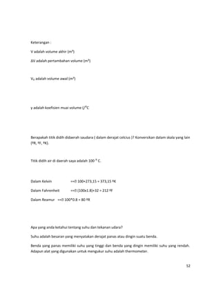 Keterangan :
V adalah volume akhir (m³)
ΔV adalah pertambahan volume (m³)
V₀ adalah volume awal (m³)
γ adalah koefisien muai volume (/⁰C
Berapakah titik didih didaerah saudara ( dalam derajat celcius )? Konversikan dalam skala yang lain
(ºR, ºF, ºK).
Titik didih air di daerah saya adalah 100 ⁰ C.
Dalam Kelvin == 100+273,15 = 373,15 ºK
Dalam Fahrenheit == (100x1.8)+32 = 212 ºF
Dalam Reamur == 100*0.8 = 80 ºR
Apa yang anda ketahui tentang suhu dan tekanan udara?
Suhu adalah besaran yang menyatakan derajat panas atau dingin suatu benda.
Benda yang panas memiliki suhu yang tinggi dan benda yang dingin memiliki suhu yang rendah.
Adapun alat yang digunakan untuk mengukur suhu adalah thermometer.
52
 