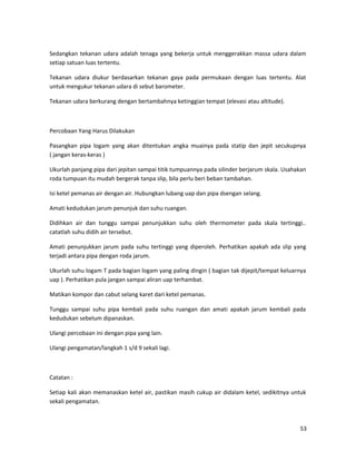 Sedangkan tekanan udara adalah tenaga yang bekerja untuk menggerakkan massa udara dalam
setiap satuan luas tertentu.
Tekanan udara diukur berdasarkan tekanan gaya pada permukaan dengan luas tertentu. Alat
untuk mengukur tekanan udara di sebut barometer.
Tekanan udara berkurang dengan bertambahnya ketinggian tempat (elevasi atau altitude).
Percobaan Yang Harus Dilakukan
Pasangkan pipa logam yang akan ditentukan angka muainya pada statip dan jepit secukupnya
( jangan keras-keras )
Ukurlah panjang pipa dari jepitan sampai titik tumpuannya pada silinder berjarum skala. Usahakan
roda tumpuan itu mudah bergerak tanpa slip, bila perlu beri beban tambahan.
Isi ketel pemanas air dengan air. Hubungkan lubang uap dan pipa dsengan selang.
Amati kedudukan jarum penunjuk dan suhu ruangan.
Didihkan air dan tunggu sampai penunjukkan suhu oleh thermometer pada skala tertinggi..
catatlah suhu didih air tersebut.
Amati penunjukkan jarum pada suhu tertinggi yang diperoleh. Perhatikan apakah ada slip yang
terjadi antara pipa dengan roda jarum.
Ukurlah suhu logam T pada bagian logam yang paling dingin ( bagian tak dijepit/tempat keluarnya
uap ). Perhatikan pula jangan sampai aliran uap terhambat.
Matikan kompor dan cabut selang karet dari ketel pemanas.
Tunggu sampai suhu pipa kembali pada suhu ruangan dan amati apakah jarum kembali pada
kedudukan sebelum dipanaskan.
Ulangi percobaan ini dengan pipa yang lain.
Ulangi pengamatan/langkah 1 s/d 9 sekali lagi.
Catatan :
Setiap kali akan memanaskan ketel air, pastikan masih cukup air didalam ketel, sedikitnya untuk
sekali pengamatan.
53
 