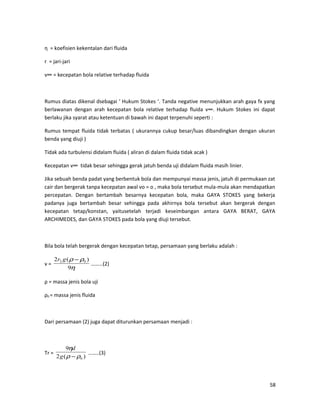 η = koefisien kekentalan dari fluida
r = jari-jari
v∞ = kecepatan bola relative terhadap fluida
Rumus diatas dikenal dsebagai ‘ Hukum Stokes ‘. Tanda negative menunjukkan arah gaya fx yang
berlawanan dengan arah kecepatan bola relative terhadap fluida v∞. Hukum Stokes ini dapat
berlaku jika syarat atau ketentuan di bawah ini dapat terpenuhi seperti :
Rumus tempat fluida tidak terbatas ( ukurannya cukup besar/luas dibandingkan dengan ukuran
benda yang diuji )
Tidak ada turbulensi didalam fluida ( aliran di dalam fluida tidak acak )
Kecepatan v∞ tidak besar sehingga gerak jatuh benda uji didalam fluida masih linier.
Jika sebuah benda padat yang berbentuk bola dan mempunyai massa jenis, jatuh di permukaan zat
cair dan bergerak tanpa kecepatan awal vo = o , maka bola tersebut mula-mula akan mendapatkan
percepatan. Dengan bertambah besarnya kecepatan bola, maka GAYA STOKES yang bekerja
padanya juga bertambah besar sehingga pada akhirnya bola tersebut akan bergerak dengan
kecepatan tetap/konstan, yaitusetelah terjadi keseimbangan antara GAYA BERAT, GAYA
ARCHIMEDES, dan GAYA STOKES pada bola yang diuji tersebut.
Bila bola telah bergerak dengan kecepatan tetap, persamaan yang berlaku adalah :
v =
η
ρρ
9
)(2 02 −gr
………(2)
ρ = massa jenis bola uji
ρ0 = massa jenis fluida
Dari persamaan (2) juga dapat diturunkan persamaan menjadi :
Tr =
)(2
9
0ρρ
η
−g
d
……..(3)
58
 