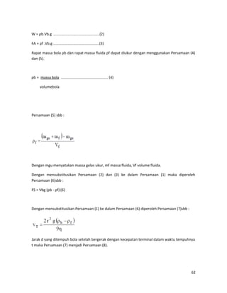 W = ρb.Vb.g ………………………………………….(2)
FA = ρf .Vb.g ………………………………………….(3)
Rapat massa bola ρb dan rapat massa fluida ρf dapat diukur dengan menggunakan Persamaan (4)
dan (5).
ρb = massa bola ………………………………………….. (4)
volumebola
Persamaan (5) sbb :
Dengan mgu menyatakan massa gelas ukur, mf massa fluida, Vf volume fluida.
Dengan mensubstitusikan Persamaan (2) dan (3) ke dalam Persamaan (1) maka diperoleh
Persamaan (6)sbb :
FS = Vbg (ρb - ρf) (6)
Dengan mensubstitusikan Persamaan (1) ke dalam Persamaan (6) diperoleh Persamaan (7)sbb :
Jarak d yang ditempuh bola setelah bergerak dengan kecepatan terminal dalam waktu tempuhnya
t maka Persamaan (7) menjadi Persamaan (8).
62
 