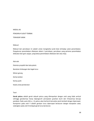 MODUL A6
PENGARUH SUDUT TEMBAK
TERHADAP JARAK
Maksud
Maksud dari percobaan ini adalah untuk mengetahui jarak bola terhadap sudut penembakan.
Pengukuran penembakan dilakukan dalam 2 percobaan, percobaan yang pertama penembakan
dilakukan dari garis sejajar, yang kedua penembakan dilakukan dari atas meja.
Alat-alat
Pelontar proyektil dan bola plastic
Bandulan timbangan dan tegak lurus
Mistar gulung
Kertas karbon
Kertas putih
Kotak untuk pendaratan
Teori
Gerak peluru adalah gerak sebuah peluru yang dilemparkan dengan arah yang tidak vertical
sehingga gerakannya hanya dipengaruhi percepatan gravitasi bumi dan lintasannya berupa
parabola. Pada suatu titik vy = 0, peluru akan berhenti kemudian jatuh kembali dengan dipercepat.
Komponen pada arah Y adalah gerakan lurus dipercepat beraturan dengan kecepatan awal,
sedangkan pada arah X terdapat gerak lurus beraturan.
68
 