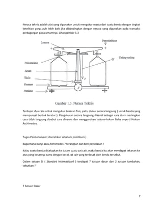 Neraca teknis adalah alat yang digunakan untuk mengukur massa dari suatu benda dengan tingkat
ketelitian yang jauh lebih baik jika dibandingkan dengan neraca yang digunakan pada transaksi
perdagangan pada umumnya. Lihat gambar 1.3
Terdapat dua cara untuk mengukur besaran fisis, yaitu diukur secara langsung ( untuk benda yang
mempunyai bentuk teratur ). Pengukuran secara langsung dikenal sebagai cara statis sedangkan
cara tidak langsung disebut cara dinamis dan menggunakan hukum-hukum fisika seperti Hukum
Archimedes.
Tugas Pendahuluan ( diserahkan sebelum praktikum )
Bagaimana bunyi azas Archimedes ? terangkan dan beri penjelasan !
Kalau suatu benda dicelupkan ke dalam suatu zat cair, maka benda itu akan mendapat tekanan ke
atas yang besarnya sama dengan berat zat cair yang terdesak oleh benda tersebut.
Dalam satuan SI ( Standart Internasioanl ) terdapat 7 satuan dasar dan 2 satuan tambahan,
sebutkan ?
7 Satuan Dasar
7
 