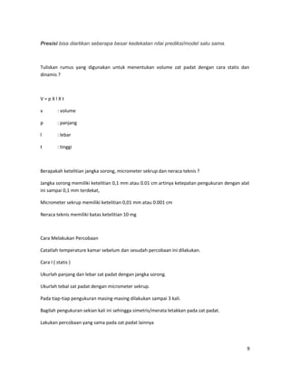 Presisi bisa diartikan seberapa besar kedekatan nilai prediksi/model satu sama.
Tuliskan rumus yang digunakan untuk menentukan volume zat padat dengan cara statis dan
dinamis ?
V = p X l X t
v : volume
p : panjang
l : lebar
t : tinggi
Berapakah ketelitian jangka sorong, micrometer sekrup dan neraca teknis ?
Jangka sorong memiliki ketelitian 0,1 mm atau 0.01 cm artinya ketepatan pengukuran dengan alat
ini sampai 0,1 mm terdekat,
Micrometer sekrup memiliki ketelitian 0,01 mm atau 0.001 cm
Neraca teknis memiliki batas ketelitian 10 mg
Cara Melakukan Percobaan
Catatlah temperature kamar sebelum dan sesudah percobaan ini dilakukan.
Cara I ( statis )
Ukurlah panjang dan lebar zat padat dengan jangka sorong.
Ukurlah tebal zat padat dengan micrometer sekrup.
Pada tiap-tiap pengukuran masing-masing dilakukan sampai 3 kali.
Bagilah pengukuran sekian kali ini sehingga simetris/merata letakkan pada zat padat.
Lakukan percobaan yang sama pada zat padat lainnya
9
 