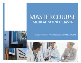  
MASTERCOURSE	
  
MEDICAL	
  	
  SCIENCE	
  	
  LIASON	
  
Director	
  Científico:	
  Victor	
  Sastre	
  (Senior	
  RML,	
  AMGEN)	
  
 