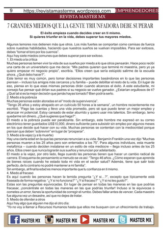 9
REVISTA MASTER MX
El éxito empieza cuando decides creer en ti mismo.
Si quieres triunfar en la vida, debes superar tus mayores miedos.
Algunos temores nos detienen más que otros. Los más fuertes se comportan como camisas de fuerza
sobre nuestras habilidades, haciendo que nuestros sueños se vuelvan imposibles. Para ser exitosos,
debes “tomar el toro por los cuernos”.
Aquí hay siete miedos comunes que debes superar para ser exitoso.
1. El miedo a la crítica
Muchas personas temen vivir la vida de sus sueños por miedo a lo que otros pensarán. Hace poco recibí
una carta de un universitario que me decía: “Mis padres quieren que terminé mi maestría, pero yo ya
quiero empezar mi negocio propio”, escribía. “Ellos creen que sería estúpido salirme de la escuela
ahora. ¿Qué debo hacer?”.
Este temor es muy común, pero tomar decisiones importantes basándonos en lo que las personas
piensan – incluso tus amigos más cercanos y tu familia – puede debilitar el resto de tu vida. En lugar de
eso, piensa en lo que esas mismas personas dirán cuando alcances el éxito. A este estudiante, mi
consejo fue pensar qué dirían sus padres si su negocio se vuelve ganador. ¿Estarían orgullosos de ti?
¿Qué tal si es la mejor decisión que jamás hayas tomado? Bien podría serlo.
2. Miedo a la pobreza
Muchas personas están atoradas en el “modo de supervivencia”.
“Tengo 26 años y estoy atrapado en un cubículo 50 horas a la semana”, un hombre recientemente me
escribió. “Pago las cuentas y llevo una vida promedio, pero sé que puedo tener un mejor empleo y
alcanzar mi potencial. Estoy cansado de estar aburrido y quiero usar mis talentos. Sin embargo, temo
quedarme sin dinero. ¿Qué sugieres que haga?”.
El miedo a la pobreza puede ser paralizante. Sin embargo, este hombre me expresó en su correo
electrónico tener guardados US$10,000, dinero suﬁciente para subsistir sin empleo por algunos meses
en los que decide qué hacer con su vida. Muchas personas se contentan con la mediocridad porque
piensan que deben “sobrevivir” en lugar de “prosperar”.
3. Miedo a la vejez (y a la muerte)
Hay una cierta edad en la que las personas renuncian a su vida. Benjamín Franklin una vez dijo “Muchas
personas mueren a los 25 años pero son enterrados a los 75”. Para algunos individuos, esta muerte
metafórica – cuando deciden instalarse en un estilo de vida mediocre – llega incluso antes de los 25
años. Ellos creen que nunca lograrán sus sueños y renuncian por adelantado.
El miedo a la vejez, por otro lado, llega cuando las personas tienen que hacer un cambio radical de
carrera. El esquema de pensamiento a menudo se ve así: “Tengo 46 años. ¿Cómo esperan que aprenda
de bienes raíces cuando he estado toda mi vida en el sector salud? Además, tiene que salir todo
perfecto, de lo contrario no podré mantener a mi familia”.
Sin embargo, al ﬁnal la edad es menos importante que tu conﬁanza en ti mismo.
4. Miedo al fracaso
Es aquí cuando las personas hacen la temida pregunta “¿Y si…?”, excepto que típicamente está
fraseada de forma negativa: “¿Ysi no funciona?” “¿Ysi fracaso?” “¿Ysi no les gusto?”.
Estas son las preguntas equivocadas. En lugar de pensar en todas las maneras en las que podrías
fracasar, ¡concéntrate en todas las maneras en las que podrías triunfar! Incluso si te equivocas o
cometes un error, tienes la oportunidad de corregir el rumbo. Debes fallar antes de vencer. Cada maestro
fue alguna vez un desastre, así que no dejes de tratar.
5. Miedo de ofender a otros
Aquí hay algo que alguien me dijo el otro día:
“Yo no voy a llamar a Recursos Humanos hasta que ellos me busquen con un ofrecimiento de trabajo.
7 GRANDES MIEDOS QUE LA GENTE TRIUNFADORA DEBE SUPERAR
https://revistamastermx.wordpress.com EMPRENDEDORES
 